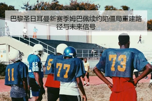 巴黎圣日耳曼新赛季姆巴佩续约陷僵局重建路径与未来信号